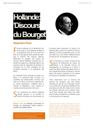 Hollande:
‘Discours
duBourget’
Alejandro Peso
rançois Hollande no es Mitterrand. No
lo era antes ni lo es después de llegar a
la presidencia. Pero el 22 de Enero de
2012 en Le Bourget de París, podríamos decir
que el espíritu del François Maurice
Mitterrand se apoderó del cuerpo de
François Gérard Hollande, haciendo que un
hombre acusado de un liderazgo débil y una
ausencia total de capacidad de decisión, se
convirtiera en el firme candidato de los
socialistas franceses a la presidencia del
Elíseo.
Un candidato fuerte, dispuesto a ganar, con
ideas y un programa bajo el brazo, un
candidato que representaba a Francia, que
creía en construir una Francia sostenida por
su “sueño republicano”. Hollande venía a
“Presidir la República”, como repetía en
muchas ocasiones durante el discurso.
i lo analizamos por partes, Hollande
redactó (porque sí, lo escribió él
mismo) el discurso en dos tiempos: en
el primero para construirse a sí mismo, y el
segundo para construir el cambio de Francia,
dejando el terreno preparado para unir las
dos ideas en un solo relato: Hollande será el
constructor de “le changement” de Francia.
e construyó a sí mismo a través de las
figuras de Mitterrand, de Jospin, de
Obama o de Kennedy (incluso de
Shakespeare!); se construyó a sí mismo a
través del relato histórico de Albert Camus o
de la izquierda francesa. Construyó a Francia
dentro de Europa, sostenida en los valores
de la justicia, la igualdad y la esperanza.
Tanta repercusión tuvo su discurso de
apertura de campaña, que esta estaría
marcada por ese día en Le Bourget, incluso
en su primer año de gobierno del Elíseo se le
recordaría por este día. Citado como uno de
los mejores discursos de los últimos años,
causó tanto revuelo que incluso fue usado
para el video principal de su campaña, y que
os recomiendo, por supuesto.
Alejandro Peso es Politólogo (Universidad de
Santiago de Compostela), cinéfilo pasional y
estudioso de la palabra política.
“Cada nación tiene su alma. El alma de Francia es la
igualdad. Fue por la igualdad que Francia inició su
revolución y abolió ciertos privilegios en la noche del 4 de
agosto de 1789. Fue por ello que el pueblo se alzó en
junio de 1848. Fue por ello que la Tercera República
estableció la educación obligatoria. Fue por la igualdad
que François Mitterrand fue elegido en 1981.Es por esta
igualdad por la cual debemos luchar y por la cual
debemos ofrecer a los franceses el cambio”.
F
S
S
Se puede encontrar el discurso, en francés y español,
en http://beersandpolitics.com/discursos/.
El spot puede verse en http://www.dailymotion.com
 