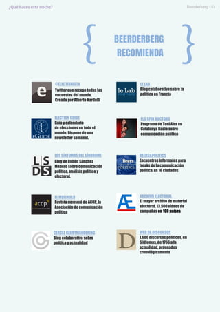 @ELECTIONISTA
Twitter que recoge todas las
encuestas del mundo.
Creado por Alberto Nardelli
ELECTION GUIDE
Guía y calendario
de elecciones en todo el
mundo. Dispone de una
newsletter semanal.
LOS SÍNTOMAS DEL SÍNDROME
Blog de Rubén Sánchez
Medero sobre comunicación
política, análisis político y
electoral.
EL MOLINILLO
Revista mensual de ACOP, la
Asociación de comunicación
política
CERCLE GERRYMANDERING
Blog colaborativo sobre
política y actualidad
LE LAB
Blog colaborativo sobre la
política en Francia
ELS SPIN DOCTORS
Programa de Toni Aira en
Catalunya Radio sobre
comunicación política
BEERS&POLITICS
Encuentros informales para
freaks de la comunicación
política. En 16 ciudades
ARCHIVO ELECTORAL
El mayor archivo de material
electoral. 13.500 vídeos de
campañas en 100 países
WEB DE DISCURSOS
1.600 discursos políticos, en
5 idiomas, de 1766 a la
actualidad, ordenados
cronológicamente
 