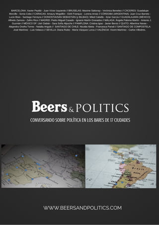 CONVERSANDO SOBRE POLÍTICA EN LOS BARES DE 17 CIUDADES
WWW.BEERSANDPOLITICS.COM
BARCELONA: Xavier Peytibi - Juan Víctor Izquierdo // BRUSELAS: Maxime Sattonay - Verónica Beneitez // CÁCERES: Guadalupe
Morcillo - Sonia Cobo // CARACAS: Amaury Mogollón - Edrit Franquiz - Lorena Arraiz // CÓRDOBA (ARGENTINA): Juan Cruz Barreto -
Lucio Bisio - Santiago Ferreyra // DONOSTIA/SAN SEBASTIÁN (y BILBAO): Mikel Cabello - Itziar García // GUADALAJARA (MÉXICO):
Alfredo Zamora - Zafiro Rico // MADRID: Pedro Miguel Casado - Ignacio Martín Granados // MÁLAGA: Ángela Paloma Martín - Antonio J.
Guzmán // MÉXICO DF: Lleïr Dabán - Sara Sofía Alpuche // PAMPLONA: Cristina Igoa - Javier Beroiz // QUITO: Albertina Navas -
Alejandra Onofra Torres - Natalia Angulo // SANTIAGO DE CHILE: Nicolás Ibieta - Francesca Parodi // SANTIAGO DE COMPOSTELA:
José Martínez - Luis Velasco // SEVILLA: Diana Rubio - María Vázquez Lorca // VALÈNCIA: Vicent Martínez - Carlos Villodres.
 