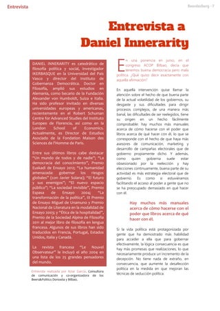 Entrevista realizada por Itziar García. Consultora
de comunicación y co-organizadora de los
Beers&Politics Donostia y Bilbao.
n una ponencia en junio, en el
congreso ACOP Bilbao, decía que
tenemos buena democracia pero mala
política. ¿Qué quiso decir exactamente con
aquella afirmación?
En aquella intervención quise llamar la
atención sobre el hecho de que buena parte
de la actual volatilidad de los gobiernos, su
desgaste y sus dificultades para dirigir
procesos complejos, de una manera más
banal, las dificultades de ser reelegidos, tiene
su origen en un hecho fácilmente
comprobable: hay muchos más manuales
acerca de cómo hacerse con el poder que
libros acerca de qué hacer con él, lo que se
corresponde con el hecho de que haya más
asesores de comunicación, marketing y
desarrollo de campañas electorales que de
gobierno propiamente dicho. Y además,
como quien gobierna suele estar
obsesionado por la reelección y hay
elecciones continuamente, buena parte de su
actividad es más estrategia electoral que de
gobierno. Es como si estuviéramos
facilitando el acceso al poder a gente que no
se ha preocupado demasiado en qué hacer
con él.
Hay muchos más manuales
acerca de cómo hacerse con el
poder que libros acerca de qué
hacer con él.
Si la vida política está protagonizada por
gente que ha demostrado más habilidad
para acceder a ella que para gobernar
efectivamente, la lógica consecuencia es que
hay más promesas que realizaciones, lo que
necesariamente produce un incremento de la
decepción. No tiene nada de extraño, en
consecuencia, que aumente la desafección
política en la medida en que mejoran las
técnicas de seducción política.
E
DANIEL INNERARITY es catedrático de
filosofía política y social, investigador
IKERBASQUE en la Universidad del País
Vasco y director del Instituto de
Gobernanza Democrática. Doctor en
Filosofía, amplió sus estudios en
Alemania, como becario de la Fundación
Alexander von Humboldt, Suiza e Italia.
Ha sido profesor invitado en diversas
universidades europeas y americanas,
recientemente en el Robert Schuman
Centre for Advanced Studies del Instituto
Europeo de Florencia, así como en la
London School of Economics.
Actualmente, es Director de Estudios
Asociado de la Fondation Maison des
Sciences de l'Homme de Paris.
Entre sus últimos libros cabe destacar
“Un mundo de todos y de nadie”; “La
democracia del conocimiento”, Premio
Euskadi de Ensayo 2012; “La humanidad
amenazada: gobernar los riesgos
globales” (con Javier Solana); “El futuro
y sus enemigos”; “El nuevo espacio
público”; “La sociedad invisible”, Premio
Espasa de Ensayo 2004; “La
transformación de la política”, III Premio
de Ensayo Miguel de Unamuno y Premio
Nacional de Literatura en la modalidad de
Ensayo 2003; y “Ética de la hospitalidad”,
Premio de la Sociedad Alpina de Filosofía
2011 al mejor libro de filosofía en lengua
francesa. Algunos de sus libros han sido
traducidos en Francia, Portugal, Estados
Unidos, Italia y Canadá.
La revista francesa “Le Nouvel
Observateur” le incluyó el año 2004 en
una lista de los 25 grandes pensadores
del mundo.
 