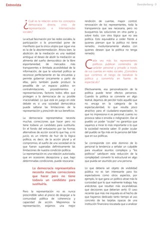 Cuál es la relación entre los conceptos
democracia directa, crisis de
representación e Internet/redes
sociales?
La actual fascinación por las redes sociales, la
participación o la proximidad pone de
manifiesto que la única utopía que sigue viva
es la de la desintermediación. Ahora bien, la
abolición de la mediación es una realidad
ambigua: el deseo de abolir la mediación se
alimenta del sueño democrático de la libre
espontaneidad, de mercados más
transparentes e ilimitada accesibilidad de la
información, de que la voluntad política se
reconoce perfectamente en las encuestas y
permite gobernar únicamente a partir de
ellas, pero también puede producir la
pesadilla de un espacio público sin
contralimitaciones, procedimientos y
representaciones, factores todos ellos que
protegen a la democracia de su posible
irracionalidad. Lo que está en juego en este
debate es si una sociedad democrática
puede saltarse las limitaciones de la
representación y prescindir de sus beneficios.
La democracia representativa necesita
muchas correcciones que hacer pero no
tiene todavía un candidato para sustituirla.
En el fondo del entusiasmo por las formas
alternativas de acción social lo que hay, a mi
juicio, es un intento de huir de la lógica
política, es decir, de la acción plural y el
compromiso, el sueño de una sociedad en la
que fueran superadas definitivamente las
limitaciones de nuestra condición política.
La representación es una relación autorizada,
que en ocasiones decepciona y que, bajo
determinadas condiciones, puede revocarse.
La democracia representativa
necesita muchas correcciones
que hacer pero no tiene
todavía un candidato para
sustituirla.
Pero la representación no es nunca
prescindible salvo al precio de despojar a la
comunidad política de coherencia y
capacidad de acción. Mejoremos la
representación, exijamos una mejor
rendición de cuentas, mayor control,
renovación de los representantes, toda la
transparencia que sea necesaria, pero no
busquemos las soluciones en otra parte y,
sobre todo, con otra lógica que no sea
política. Esto equivaldría a ceder frente a
quienes piensan que la política no tiene
remedio, involuntariamente aliados con
quienes desean que la política no tenga
remedio.
ada vez más los representantes
políticos publican contenidos de
carácter personal y privado a través
de sus cuentas en redes sociales. ¿Considera
que corremos el riesgo de banalizar la
política y convertirla en fuente de
espectáculo?
Efectivamente, esa personalización de la
política puede tener efectos perversos.
Cuando la política se convierte en algo
teatral, dejamos de percibir todo aquello que
no encaja en la categoría de la
espectacularidad, lo que resulta poco
atractivo para el ciudadano-espectador, lo
que no impresiona ni es personal, cuanto no
provoca rabia o envidia o indignación. Dar al
pueblo un poder "ocular" no garantiza que
vayamos a mirar lo más importante o lo que
la sociedad necesita saber. El poder ocular
del pueblo se fija más en la persona del líder
que en sus políticas.
Se corresponde con este dominio de lo
personal la tendencia a señalar un culpable
para visualizar asuntos complejos y "los
políticos" satisfacen esta reducción de la
complejidad: convertir lo estructural en algo
que pueda ser asumido por una persona.
Lo que debería ser objeto de visibilidad
pública no es tan interesante para los
espectadores como otros aspectos, por
ejemplo, lo que gana un político atrae más la
curiosidad que lo que realmente trabaja; hay
anécdotas que resultan más escandalosas
que decisiones que deberían serlo. El caso
reciente que más me inquieta es el hecho de
que hayamos dedicado tanto tiempo al uso
concreto de las tarjetas opacas de una
institución financiera rescatada que a analizar
¿
C
 