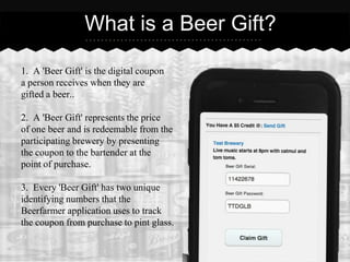What is a Beer Gift?

1. A 'Beer Gift' is the digital coupon
a person receives when they are
gifted a beer..

2. A 'Beer Gift' represents the price
of one beer and is redeemable from the
participating brewery by presenting
the coupon to the bartender at the
point of purchase.

3. Every 'Beer Gift' has two unique
identifying numbers that the
Beerfarmer application uses to track
the coupon from purchase to pint glass.
 