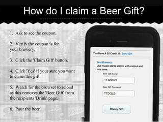 How do I claim a Beer Gift?

1. Ask to see the coupon.

2. Verify the coupon is for
your brewery.

3. Click the 'Claim Gift' button.

4. Click 'Yes' if your sure you want
to claim this gift.

5. Watch for the browser to reload
as this removes the 'Beer Gift' from
the recipients 'Drink' page.

6. Pour the beer.
 
