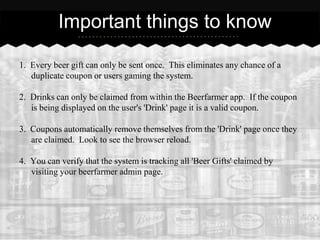 Important things to know

1. Every beer gift can only be sent once. This eliminates any chance of a
   duplicate coupon or users gaming the system.

2. Drinks can only be claimed from within the Beerfarmer app. If the coupon
   is being displayed on the user's 'Drink' page it is a valid coupon.

3. Coupons automatically remove themselves from the 'Drink' page once they
   are claimed. Look to see the browser reload.

4. You can verify that the system is tracking all 'Beer Gifts' claimed by
   visiting your beerfarmer admin page.
 