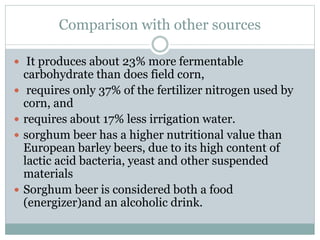 Comparison with other sources
 It produces about 23% more fermentable
carbohydrate than does field corn,
 requires only 37% of the fertilizer nitrogen used by
corn, and
 requires about 17% less irrigation water.
 sorghum beer has a higher nutritional value than
European barley beers, due to its high content of
lactic acid bacteria, yeast and other suspended
materials
 Sorghum beer is considered both a food
(energizer)and an alcoholic drink.
 
