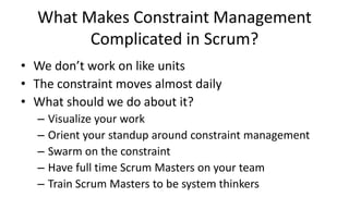 What Makes Constraint Management
Complicated in Scrum?
• We don’t work on like units
• The constraint moves almost daily
• What should we do about it?
– Visualize your work
– Orient your standup around constraint management
– Swarm on the constraint
– Have full time Scrum Masters on your team
– Train Scrum Masters to be system thinkers
 