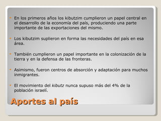 Aportes al país  En los primeros años los kibutzim cumplieron un papel central en el desarrollo de la economía del país, produciendo una parte importante de las exportaciones del mismo.  Los kibutzim suplieron en forma las necesidades del país en esa área.  También cumplieron un papel importante en la colonización de la tierra y en la defensa de las fronteras.  Asimismo, fueron centros de absorción y adaptación para muchos inmigrantes.  El movimiento del  kibutz  nunca supuso más del 4% de la población israelí. 
