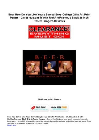 Beer How Do You Like Yours Served Sexy College Girls Art Print
Poster – 24×36 custom fit with RichAndFramous Black 36 inch
Poster Hangers Reviews
Click Image for Full Reviews
Beer How Do You Like Yours Served Sexy College Girls Art Print Poster – 24×36 custom fit with
RichAndFramous Black 36 inch Poster Hangers – Beer is the oldest and most widely consumed alcoholic
beverage in the world. It is brewed by converting a starch through fermentation and adding hops and water. There
are many different kinds of beer including ale and lager.
Read more
 