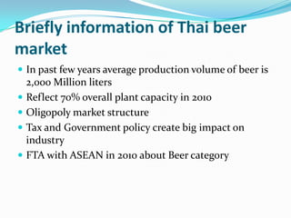 Briefly information of Thai beer market In past few years average production volume of beer is 2,000 Million litersReflect 70% overall plant capacity in 2010Oligopoly market structureTax and Government policy create big impact on industryFTA with ASEAN in 2010 about Beer category