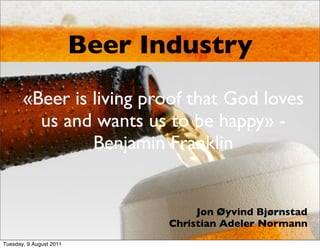 Beer Industry
       «Beer is living proof that God loves
         us and wants us to be happy» -
                Benjamin Franklin


                                     Jon Øyvind Bjørnstad
                                Christian Adeler Normann
Tuesday, 9 August 2011
 