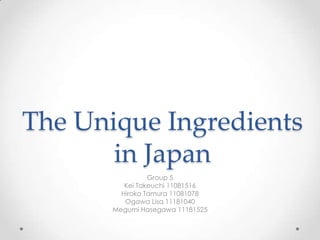 The Unique Ingredients
in Japan
Group 5
Kei Takeuchi 11081516
Hiroko Tamura 11081078
Ogawa Lisa 11181040
Megumi Hasegawa 11181525

 