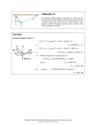 SOLUT
Free-Bo
TION
ody Diagram:
: Pulley C
PRO
An 1
on th
a sec
suppo
(b) th
0
x
F
Σ =
or
y
F
Σ =
or
(a) Substit
1.24
Hence:
(b) Using (
OBLEM 2.7
800-N load Q
he cable ACB.
cond cable CA
orts a load P
he magnitude o
0: (cos2
ACB
T
0: (sin2
ACB
T
tute Equation (
4177 0.
ACB
T +
(1), 0.
P =
70
Q is applied to
The pulley is
CAD, which p
. Determine (
of load P.
25 cos55 )
° − ° −
25 sin55 )
° + ° +
1.24177T
(1) into Equat
81915(0.5801
58010(1048.3
o the pulley C
held in the po
passes over th
(a) the tension
cos55 0
P
− ° =
0
P =
sin55 1
P
+ ° −
0.81915
ACB
T +
tion (2):
10 ) 1800
ACB
T =
1048
ACB
T =
A
T
37 N) 608.16
=
C, which can r
osition shown
he pulley A a
n in cable AC
0
0.58010 ACB
T
800 N 0
=
5 1800 N
P =
0 N
8.37 N
1048 N
ACB
T =
6 N
608 N
P =
roll
by
and
CB,
(1)
(2)
Copyright © McGraw-Hill Education. Permission required for reproduction or display.
www.elsolucionario.org
 