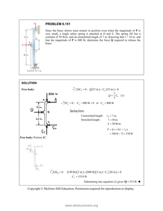 Copyright © McGraw-Hill Education. Permission required for reproduction or display.
PROBLEM 6.151
Since the brace shown must remain in position even when the magnitude of P is
very small, a single safety spring is attached at D and E. The spring DE has a
constant of 50 lb/in. and an unstretched length of 7 in. Knowing that l = 10 in. and
that the magnitude of P is 800 lb, determine the force Q required to release the
brace.
SOLUTION
Free body:    
0: 15 in. 35 in. 0
A x
M Q C
   
7
(1)
3
x
Q C

0: 800 lb 0 or 800 lb
y y y
F C C
    
Spring force.
Unstretched length: 0 7 in.


Stretched length: 10 in.


50 lb/in.
k 
0
( )
50(10 7) 150 lb
F kx k
  
  
 
Free body: Portion BC
       
0: 150 lb 2 in. 800 lb 3 in. 20 in. 0
B x
M C
    
135.0 lb
x
C 
Substituting into equation (1) gives 315 lb

Q 
www.elsolucionario.org
 