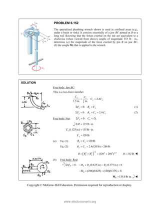 Copyright © McGraw-Hill Education. Permission required for reproduction or display.
PROBLEM 6.152
The specialized plumbing wrench shown is used in confined areas (e.g.,
under a basin or sink). It consists essentially of a jaw BC pinned at B to a
long rod. Knowing that the forces exerted on the nut are equivalent to a
clockwise (when viewed from above) couple of magnitude 135 lb  in.,
determine (a) the magnitude of the force exerted by pin B on jaw BC,
(b) the couple M0 that is applied to the wrench.
SOLUTION
Free body: Jaw BC:
This is a two-force member.
5
8
2.4
1.5 in. in.
y x
y x
C C
C C
 
0:
x x x
F B C
   (1)
0: 2.4
y y y x
F B C C
    (2)
Free body: Nut: 0:
x x x
F C D
  
135 lb in.
M
  
(1.125in.) 135 lb in.
x
C  
120 lb
x
C 
(a) Eq. (1): 120 lb
x x
B C
 
Eq. (2): 2.4(120 lb) 288 lb
y y
B C
  
 
1/2
2 2 2 2 1/2
(120 288 )
x y
B B B
    312 lb
B  
(b) Free body: Rod:
0
0: (0.625 in.) (0.375 in.) 0
D y x
M M B B
     
0 (288)(0.625) (120)(0.375) 0
M
   
0 135.0 lb in.
 
M 
www.elsolucionario.org
 