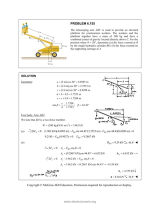 Copyright © McGraw-Hill Education. Permission required for reproduction or display.
PROBLEM 6.155
The telescoping arm ABC is used to provide an elevated
platform for construction workers. The workers and the
platform together have a mass of 200 kg and have a
combined center of gravity located directly above C. For the
position when   20, determine (a) the force exerted at B
by the single hydraulic cylinder BD, (b) the force exerted on
the supporting carriage at A.
SOLUTION
Geometry: (5 m)cos 20 4.6985 m
(2.4 m)cos 20 2.2553 m
(2.4 m)sin 20 0.8208 m
0.5 1.7553 m
0.9 1.7208 m
a
b
c
d b
e c
  
  
  
  
  
1.7208
tan ; 44.43
1.7553
e
d
 
   
Free body: Arm ABC:
We note that BD is a two-force member.
2
(200 kg)(9.81 m/s ) 1.962 kN
W  
(a) 0: (1.962 kN)(4.6985 m) sin 44.43 (2.2553 m) cos 44.43(0.8208 m) 0
A BD BD
M F F
     
9.2185 (0.9927) 0: 9.2867 kN
BD BD
F F
  
(b) 9.29 kN
BD 
F 44.4 
0: cos 0
x x BD
F A F 
   
(9.2867 kN)cos 44.43 6.632 kN
x
A    6.632 kN
x 
A
0: 1.962 kN sin 0
y y BD
F A F 
    
1.962 kN (9.2867 kN)sin 44.43 4.539 kN
y
A     
4.539 kN
y 
A
8.04 kN

A 34.4 
www.elsolucionario.org
 