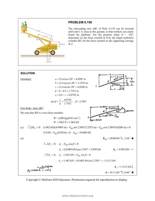 Copyright © McGraw-Hill Education. Permission required for reproduction or display.
PROBLEM 6.156
The telescoping arm ABC of Prob. 6.155 can be lowered
until end C is close to the ground, so that workers can easily
board the platform. For the position when  = 20,
determine (a) the force exerted at B by the single hydraulic
cylinder BD, (b) the force exerted on the supporting carriage
at A.
SOLUTION
Geometry: (5 m)cos 20 4.6985 m
(2.4 m)cos 20 2.2552 m
(2.4 m)sin 20 0.8208 m
0.5 1.7553 m
0.9 0.0792 m
a
b
c
d b
e c
  
  
  
  
  
0.0792
tan ; 2.584
1.7552
e
d
 
   
Free body: Arm ABC:
We note that BD is a two-force member.
2
(200 kg)(9.81 m/s )
1962 N 1.962 kN
W
W

 
(a) 0: (1.962 kN)(4.6985 m) sin 2.584 (2.2553 m) cos 2.584 (0.8208 m) 0
A BD BD
M F F
      
9.2185 (0.9216) 0 10.003 kN
BD BD
F F
  
(b) 10.00 kN
BD 
F 2.58 
0: cos 0
x x BD
F A F 
   
(10.003 kN)cos 2.583 9.993 kN
x
A    9.993 kN
x 
A
0: 1.962 kN sin 0
y y BD
F A F 
    
1.962 kN (10.003 kN)sin 2.583 1.5112 kN
y
A     
1.5112 kN
y 
A
10.11 kN

A 8.60 
www.elsolucionario.org
 