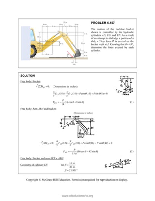 Copyright © McGraw-Hill Education. Permission required for reproduction or display.
PROBLEM 6.157
The motion of the backhoe bucket
shown is controlled by the hydraulic
cylinders AD, CG, and EF. As a result
of an attempt to dislodge a portion of a
slab, a 2-kip force P is exerted on the
bucket teeth at J. Knowing that   45,
determine the force exerted by each
cylinder.
SOLUTION
Free body: Bucket:
0:
H
M
  (Dimensions in inches)
4 3
(10) (10) cos (16) sin (8) 0
5 5
CG CG
F F P P
 
   
(16 cos 8 sin )
14
CG
P
F  
   (1)
Free body: Arm ABH and bucket:
(Dimensions in inches)
4 3
0: (12) (10) cos (86) sin (42) 0
5 5
B AD AD
M F F P P
 
     
(86cos 42 sin )
15.6
AD
P
F  
   (2)
Free body: Bucket and arms IEB  ABH:
Geometry of cylinder EF:
16 in.
tan
40 in.
21.801



 
www.elsolucionario.org
 
