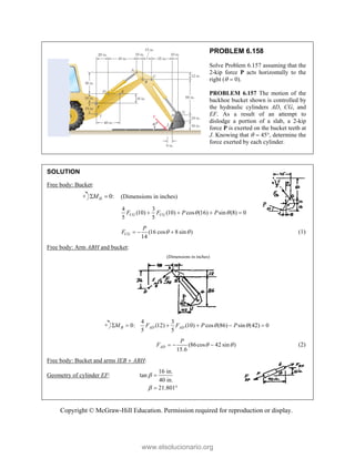 Copyright © McGraw-Hill Education. Permission required for reproduction or display.
PROBLEM 6.158
Solve Problem 6.157 assuming that the
2-kip force P acts horizontally to the
right (  0).
PROBLEM 6.157 The motion of the
backhoe bucket shown is controlled by
the hydraulic cylinders AD, CG, and
EF. As a result of an attempt to
dislodge a portion of a slab, a 2-kip
force P is exerted on the bucket teeth at
J. Knowing that   45, determine the
force exerted by each cylinder.
SOLUTION
Free body: Bucket:
0:
H
M
  (Dimensions in inches)
4 3
(10) (10) cos (16) sin (8) 0
5 5
CG CG
F F P P
 
   
(16 cos 8 sin )
14
CG
P
F  
   (1)
Free body: Arm ABH and bucket:
(Dimensions in inches)
4 3
0: (12) (10) cos (86) sin (42) 0
5 5
B AD AD
M F F P P
 
     
(86cos 42 sin )
15.6
AD
P
F  
   (2)
Free body: Bucket and arms IEB  ABH:
Geometry of cylinder EF:
16 in.
tan
40 in.
21.801



 
www.elsolucionario.org
 
