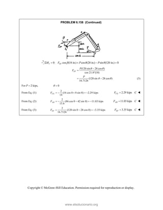 Copyright © McGraw-Hill Education. Permission required for reproduction or display.
PROBLEM 6.158 (Continued)
0: cos (18 in.) cos (28 in.) sin (120 in.) 0
I EF
M F P P
  
    
(120 sin 28 cos )
cos 21.8 (18)
(120 sin 28 cos )
16.7126
EF
P
F
P
 
 



  (3)
For 2 kips,
P  0
 
From Eq. (1):
2
(16 cos 0 8 sin 0) 2.29 kips
14
CG
F      2.29 kips
CG
F C
 
From Eq. (2):
2
(86 cos 0 42 sin 0) 11.03 kips
15.6
AD
F      11.03 kips
AD
F C
 
From Eq. (3):
2
(120 sin 0 28 cos 0) 3.35 kips
16.7126
   
EF
F 3.35 kips
EF
F C
 
www.elsolucionario.org
 