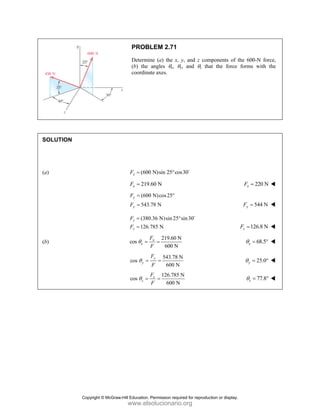 PROBLEM 2.71
Determine (a) the x, y, and z components of the 600-N force,
(b) the angles θx, θy, and θz that the force forms with the
coordinate axes.
SOLUTION
(a) (600 N)sin 25 cos30
x
F = ° D
219.60 N
x
F = 220 N
x
F =
(600 N)cos25°
543.78 N
y
y
F
F
=
= 544 N
y
F =
(380.36 N)sin 25 sin30
126.785 N
z
z
F
F
= °
=
D
126.8 N
z
F =
(b)
219.60 N
cos
600 N
x
x
F
F
θ = = 68.5
x
θ = °
543.78 N
cos
600 N
y
y
F
F
θ = = 25.0
y
θ = °
126.785 N
cos
600 N
z
z
F
F
θ = = 77.8
z
θ = °
Copyright © McGraw-Hill Education. Permission required for reproduction or display.
www.elsolucionario.org
 