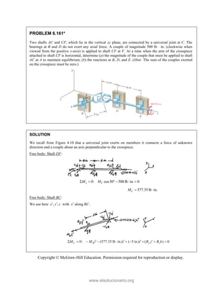 Copyright © McGraw-Hill Education. Permission required for reproduction or display.
PROBLEM 6.161*
Two shafts AC and CF, which lie in the vertical xy plane, are connected by a universal joint at C. The
bearings at B and D do not exert any axial force. A couple of magnitude 500 lb  in. (clockwise when
viewed from the positive x-axis) is applied to shaft CF at F. At a time when the arm of the crosspiece
attached to shaft CF is horizontal, determine (a) the magnitude of the couple that must be applied to shaft
AC at A to maintain equilibrium, (b) the reactions at B, D, and E. (Hint: The sum of the couples exerted
on the crosspiece must be zero.)
SOLUTION
We recall from Figure 4.10 that a universal joint exerts on members it connects a force of unknown
direction and a couple about an axis perpendicular to the crosspiece.
Free body: Shaft DF:
0: cos30 500 lb in. 0
x C
M M
     
577.35 lb in.
C
M  
Free body: Shaft BC:
We use here , ,
x y z
  with x along .
BC
0: (577.35 lb in.) ( 5 in.) ( ) 0
C R y z
M M i i i B j B k
   
         
www.elsolucionario.org
 