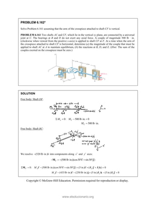 Copyright © McGraw-Hill Education. Permission required for reproduction or display.
PROBLEM 6.162*
Solve Problem 6.161 assuming that the arm of the crosspiece attached to shaft CF is vertical.
PROBLEM 6.161 Two shafts AC and CF, which lie in the vertical xy plane, are connected by a universal
joint at C. The bearings at B and D do not exert any axial force. A couple of magnitude 500 lb · in.
(clockwise when viewed from the positive x-axis) is applied to shaft CF at F. At a time when the arm of
the crosspiece attached to shaft CF is horizontal, determine (a) the magnitude of the couple that must be
applied to shaft AC at A to maintain equilibrium, (b) the reactions at B, D, and E. (Hint: The sum of the
couples exerted on the crosspiece must be zero.)
SOLUTION
Free body: Shaft DF.
0: 500 lb in. 0
x C
M M
    
500 lb in.
C
M  
Free body: Shaft BC:
We resolve (520 lb in.)
  i into components along x and y axes:
(500 lb in.)(cos30 sin30 )
C  
      
M i j
0: (500 lb in.)(cos30 sin30 ) (5 in.) ( ) 0
C A y z
M B B

    
          
M i i j i j k
(433 lb in.) (250 lb in.) (5 in.) (5 in.) 0
A y z
M B B

  
      
i i j k j
www.elsolucionario.org
 