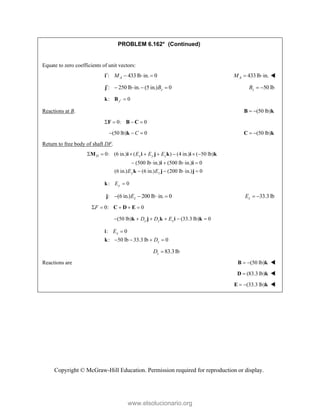 Copyright © McGraw-Hill Education. Permission required for reproduction or display.
PROBLEM 6.162* (Continued)
Equate to zero coefficients of unit vectors:
: 433 lb in. 0
A
M
   
i 433lb in.
A
M   
: 250 lb in. (5 in.) 0
z
B
    
j 50 lb
z
B  
: 0
y 
k B
Reactions at B. (50 lb)
 
B k
0: 0
   
F B C
(50 lb) 0
  
C
k (50 lb)
 
C k
Return to free body of shaft DF.
0: (6 in.) ( ) (4 in.) ( 50 lb)
D x y z
E E E
       
M i i j k i k
(500 lb in.) (500 lb in.) 0
    
i i
(6 in.) (6 in.) (200 lb in.) 0
y z
E E
   
k j j
: 0
y
E 
k
: (6 in.) 200 lb in. 0
z
E
   
j 33.3 lb
z
E  
0: 0
F
    
C D E
(50 lb) (33.3 lb) 0
y z x
D D E
     
k j k i k
: 0
: 50 lb 33.3 lb 0
x
z
E
D

   
i
k
83.3lb
z
D 
Reactions are (50 lb)
 
B k 
(83.3 lb)

D k 
(33.3 lb)
 
E k 
www.elsolucionario.org
 
