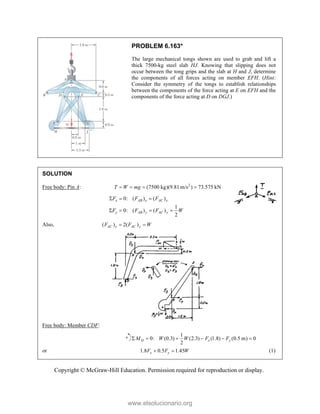 Copyright © McGraw-Hill Education. Permission required for reproduction or display.
PROBLEM 6.163*
The large mechanical tongs shown are used to grab and lift a
thick 7500-kg steel slab HJ. Knowing that slipping does not
occur between the tong grips and the slab at H and J, determine
the components of all forces acting on member EFH. (Hint:
Consider the symmetry of the tongs to establish relationships
between the components of the force acting at E on EFH and the
components of the force acting at D on DGJ.)
SOLUTION
Free body: Pin A: 2
(7500 kg)(9.81 m/s ) 73.575 kN
T W mg
   
0: ( ) ( )
1
0: ( ) ( )
2
x AB x AC x
y AB y AC y
F F F
F F F W
  
   
Also, ( ) 2( )
AC x AC y
F F W
 
Free body: Member CDF:
1
0: (0.3) (2.3) (1.8) (0.5 m) 0
2
D x y
M W W F F
     
or 1.8 0.5 1.45
x y
F F W
  (1)
www.elsolucionario.org
 