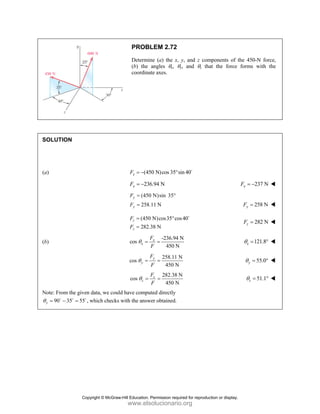PROBLEM 2.72
Determine (a) the x, y, and z components of the 450-N force,
(b) the angles θx, θy, and θz that the force forms with the
coordinate axes.
SOLUTION
(a) (450 N)cos 35 sin40
x
F = − ° D
236.94 N
x
F = − 237 N
x
F = −
(450 N)sin 35°
258.11 N
y
y
F
F
=
= 258 N
y
F =
(450 N)cos35 cos40
282.38 N
z
z
F
F
= °
=
D
282 N
z
F =
(b)
-236.94 N
cos
450 N
x
x
F
F
θ = = 121.8
x
θ = °
258.11 N
cos
450 N
y
y
F
F
θ = = 55.0
y
θ = °
282.38 N
cos
450 N
z
z
F
F
θ = = 51.1
z
θ = °
Note: From the given data, we could have computed directly
90 35 55 , which checks with the answer obtained.
y
θ = − =
D D D
Copyright © McGraw-Hill Education. Permission required for reproduction or display.
www.elsolucionario.org
 