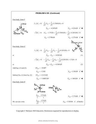 Copyright © McGraw-Hill Education. Permission required for reproduction or display.
PROBLEM 6.165 (Continued)
Free body: Joint F:
1 2
0: (3.3544 kN) 0
2 5
x FG
F F
   
4.243 kN
FG
F   4.24 kN
FG
F C
 
1 1
0: 1.75 kN (3.3544 kN) ( 4.243 kN) 0
5 2
y EF
F F
       
2.750 kN
EF
F  2.75 kN
EF
F T
 
Free body: Joint G:
1 1 1
0: (4.243 kN) 0
2 2 2
x GH EG
F F F
    
or 4.243 kN
GH EG
F F
   (1)
1 1 1
0: (4.243 kN) 1.5 kN 0
2 2 2
y GH EG
F F F
      
or 6.364 kN
GH EG
F F
   (2)
Add Eqs. (1) and (2): 2 10.607
GH
F  
5.303
GH
F   5.30 kN
GH
F C
 
Subtract Eq. (1) from Eq. (2): 2 2.121kN
EG
F  
1.0605 kN
EG
F   1.061kN
EG
F C
 
Free body: Joint H:
3.75 kN
1 1
EH
F
 3.75 kN
EH
F T
 
We can also write
3.75 kN
1
2
GH
F
 5.30 kN (Checks)
GH
F C

www.elsolucionario.org
 