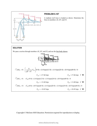 Copyright © McGraw-Hill Education. Permission required for reproduction or display.
PROBLEM 6.167
A stadium roof truss is loaded as shown. Determine the
force in members AE, EF, and FJ.
SOLUTION
We pass a section through members AE, EF, and FJ, and use the free body shown.
2 2
8
0: (9 ft) (1.8 kips)(12 ft) (1.8 kips)(26 ft) (0.9 kips)(40 ft) 0
8 9
F AE
M F
 
     
 
 

 
17.46 kips
AE
F   17.46 kips
AE
F T
 
0: (9 ft) (1.8 kips)(12 ft) (1.8 kips)(26 ft) (0.9 kips)(40 ft) 0
A EF
M F
      
11.60 kips
EF
F   11.60 kips
EF
F C
 
0: (8 ft) (0.9 kips)(8 ft) (1.8 kips)(20 ft) (1.8 kips)(34 ft) (0.9 kips)(48 ft) 0
E FJ
M F
       
18.45 kips
FJ
F   18.45 kips
FJ
F C
 
www.elsolucionario.org
 
