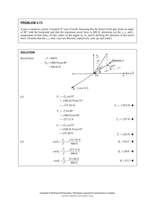 PROBLEM 2.73
A gun is aimed at a point A located 35° east of north. Knowing that the barrel of the gun forms an angle
of 40° with the horizontal and that the maximum recoil force is 400 N, determine (a) the x, y, and z
components of that force, (b) the values of the angles θx, θy, and θz defining the direction of the recoil
force. (Assume that the x, y, and z axes are directed, respectively, east, up, and south.)
SOLUTION
Recoil force 400 N
F =
(400 N)cos40
306.42 N
H
F
∴ = °
=
(a) sin35
(306.42 N)sin35
x H
F F
= − °
= − °
175.755 N
= − 175.8 N
x
F = −
sin 40
(400 N)sin 40
257.12 N
y
F F
= − °
= − °
= − 257 N
y
F = −
cos35
(306.42 N)cos35
251.00 N
z H
F F
= + °
= + °
= + 251N
z
F = +
(b)
175.755 N
cos
400 N
x
x
F
F
θ
−
= = 116.1
x
θ = °
257.12 N
cos
400 N
y
y
F
F
θ
−
= = 130.0
y
θ = °
251.00 N
cos
400 N
z
z
F
F
θ = = 51.1
z
θ = °
Copyright © McGraw-Hill Education. Permission required for reproduction or display.
www.elsolucionario.org
 