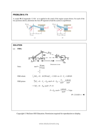 Copyright © McGraw-Hill Education. Permission required for reproduction or display.
PROBLEM 6.174
A couple M of magnitude 1.5 kN  m is applied to the crank of the engine system shown. For each of the
two positions shown, determine the force P required to hold the system in equilibrium.
SOLUTION
(a) FBDs:
Note:
50 mm
tan
175 mm
2
7
 

FBD whole: 0: (0.250 m) 1.5 kN m 0 6.00 kN
A y y
M C C
     
FBD piston:
6.00 kN
0: sin 0
sin sin
y
y y BC BC
C
F C F F

 
     
0: cos 0
x BC
F F P

   
6.00 kN
cos 7 kips
tan
BC
P F 

  
21.0 kN

P 
Dimensions in mm
www.elsolucionario.org
 