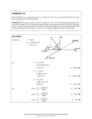 PROBLEM 2.74
Solve Problem 2.73, assuming that point A is located 15° north of west and that the barrel of the gun
forms an angle of 25° with the horizontal.
PROBLEM 2.73 A gun is aimed at a point A located 35° east of north. Knowing that the barrel of the
gun forms an angle of 40° with the horizontal and that the maximum recoil force is 400 N, determine
(a) the x, y, and z components of that force, (b) the values of the angles θx, θy, and θz defining the direction
of the recoil force. (Assume that the x, y, and z axes are directed, respectively, east, up, and south.)
SOLUTION
Recoil force 400 N
F =
(400 N)cos25
362.52 N
H
F
∴ = °
=
(a) cos15
(362.52 N)cos15
x H
F F
= + °
= + °
350.17 N
= + 350 N
x
F = +
sin 25
(400 N)sin 25
169.047 N
y
F F
= − °
= − °
= − 169.0 N
y
F = −
sin15
(362.52 N)sin15
93.827 N
z H
F F
= + °
= + °
= + 93.8 N
z
F = +
(b)
350.17 N
cos
400 N
x
x
F
F
θ
+
= = 28.9
x
θ = °
169.047 N
cos
400 N
y
y
F
F
θ
−
= = 115.0
y
θ = °
93.827 N
cos
400 N
z
z
F
F
θ
+
= = 76.4
z
θ = °
Copyright © McGraw-Hill Education. Permission required for reproduction or display.
www.elsolucionario.org
 