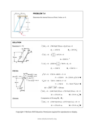 Copyright © McGraw-Hill Education. Permission required for reproduction or display.
PROBLEM 7.4
Determine the internal forces at Point J when  0.
SOLUTION
Reactions ( 0)
 
FBD BJ:
Alternate
0: (780 N)(0.720 m) (0.3 m) 0
A y
M B
   
1872 N
y
B   1872 N
y 
B
12
0: 1872 N 0
13
y
F A
 
   
 
 
2028 N

A
5
0: (2028 N) 780 N 0
13
x x
F B
 
    
 
 
1560 N
x
B   1560 N
x 
B
0: 1728 N 600 N 0
F F
    
2328 N
F   2330 N

F 67.4°
0: 720 N 1440 N 0
F V
    
720 N
V   720 N

V 22.6° 
2 2
480 200 520 mm
BJ   
0: (1440 N)(0.520 m) (720 N)(0.520 m) 0
J
M M
    
374.4 N m
M    374 N m
 
M 
Computation of M using :
x y

B B
0: (1560 N)(0.48 m) (1872 N)(0.2 m) 0
J
M M
    
374.4 N m
M    374 N m
 
M 
www.elsolucionario.org
 
