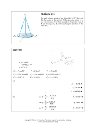 PROBLEM 2.75
The angle between spring AB and the post DA is 30°. Knowing
that the tension in the spring is 50 lb, determine (a) the x, y,
and z components of the force exerted on the circular plate at
B, (b) the angles θx, θy, and θz defining the direction of the
force at B.
SOLUTION
cos 60
(50 lb)cos 60
25.0 lb
h
h
F F
F
= °
= °
=
cos 35 sin60 sin35
( 25.0 lb)cos35 (50.0 lb)sin60 ( 25.0 lb)sin35
20.479 lb 43.301 lb 14.3394 l
x h y z h
x y z
x y z
F F F F F F
F F F
F F F
= − ° = = −
= − = = −
= − = = −
D D
D D D
b
(a)
 20.5 lb
x
F = −
43.3 lb
y
F =
14.33 lb
z
F = −
(b)
20.479 lb
cos
50 lb
x
x
F
F
θ
−
= = 114.2
x
θ = °
43.301 lb
cos
50 lb
y
y
F
F
θ = = 30.0
y
θ = °
-14.3394 lb
cos
50 lb
z
z
F
F
θ = = 106.7
z
θ = °
Copyright © McGraw-Hill Education. Permission required for reproduction or display.
www.elsolucionario.org
 