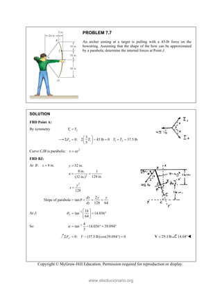 Copyright © McGraw-Hill Education. Permission required for reproduction or display.
PROBLEM 7.7
An archer aiming at a target is pulling with a 45-lb force on the
bowstring. Assuming that the shape of the bow can be approximated
by a parabola, determine the internal forces at Point J.
SOLUTION
FBD Point A:
By symmetry 1 2
T T

1 1 2
3
0: 2 45 lb 0 37.5 lb
5
x
F T T T
 
     
 
 
Curve CJB is parabolic: 2
x ay

FBD BJ:
At : 8 in.
B x 
2
32 in.
8 in. 1
128 in.
(32 in.)
y
a

 
2
128
y
x 
2
Slope of parabola tan
128 64
dx y y
dy

   
At J: 1 16
tan 14.036
64
J
   
  
 
 
So 1 4
tan 14.036 39.094
3
 
    
0: (37.5 lb)cos(39.094 ) 0
x
F V

     29.1lb

V 14.04°
www.elsolucionario.org
 