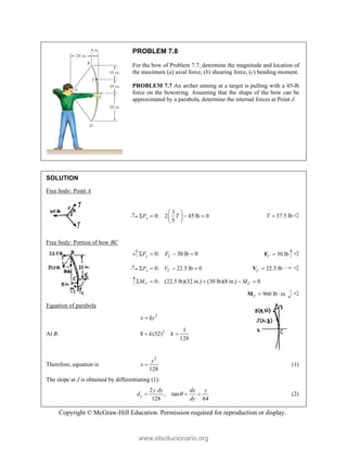 Copyright © McGraw-Hill Education. Permission required for reproduction or display.
PROBLEM 7.8
For the bow of Problem 7.7, determine the magnitude and location of
the maximum (a) axial force, (b) shearing force, (c) bending moment.
PROBLEM 7.7 An archer aiming at a target is pulling with a 45-lb
force on the bowstring. Assuming that the shape of the bow can be
approximated by a parabola, determine the internal forces at Point J.
SOLUTION
Free body: Point A
3
0: 2 45 lb 0
5
x
F T
 
   
 
 
37.5 lb
T  
Free body: Portion of bow BC
0: 30 lb 0
y C
F F
    30 lb
C 
F 
0: 22.5 lb 0
x C
F V
    22.5 lb
C 
V 
0: (22.5 lb)(32 in.) (30 lb)(8 in.) 0
C C
M M
    
960 lb in.
C  
M 
Equation of parabola
2
x ky

At B: 2 1
8 (32)
128
k k
 
Therefore, equation is
2
128
y
x  (1)
The slope at J is obtained by differentiating (1):
2
, tan
128 64
x
y dy dx y
d
dy

   (2)
www.elsolucionario.org
 