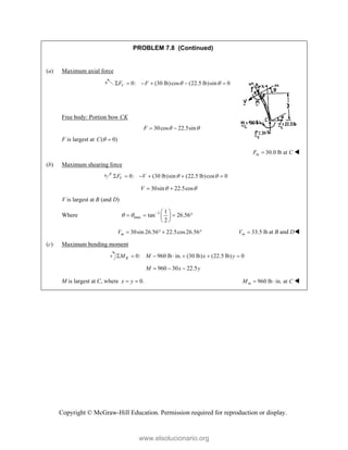 Copyright © McGraw-Hill Education. Permission required for reproduction or display.
PROBLEM 7.8 (Continued)
(a) Maximum axial force
0: (30 lb)cos (22.5 lb)sin 0
V
F F  
     
Free body: Portion bow CK
30cos 22.5sin
F  
 
F is largest at ( 0)
C  
30.0 lb at
m
F C
 
(b) Maximum shearing force
0: (30 lb)sin (22.5 lb)cos 0
V
F V  
     
30sin 22.5cos
V  
 
V is largest at B (and D)
Where 1
max
1
tan 26.56
2
    
   
 
 
30sin 26.56 22.5cos26.56
m
V     33.5 lb
m
V  at B and D
(c) Maximum bending moment
0: 960 lb in. (30 lb) (22.5 lb) 0
K
M M x y
      
960 30 22.5
M x y
  
M is largest at C, where 0.
x y
  960 lb in. at
m
M C
  
www.elsolucionario.org
 