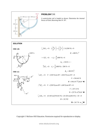Copyright © McGraw-Hill Education. Permission required for reproduction or display.
PROBLEM 7.11
A semicircular rod is loaded as shown. Determine the internal
forces at Point Jknowing that  30.
SOLUTION
FBD AB:
4 3
0: 2 (280 N) 0
5 5
A
M r C r C r
   
    
   
   
400 N

C
4
0: (400 N) 0
5
x x
F A
    
320 N
x 
A
3
0: (400 N) 280 N 0
5
y y
F A
    
FBD AJ: 40.0 N
y 
A
0: (320 N)sin 30 (40.0 N)cos30 0
x
F F

      
194.641 N
F 
194.6 N

F 60.0 
0: (320 N)cos30 (40 N)sin30 0
y
F V

      
257.13 N
V 
257 N

V 30.0 
0 0: (0.160 m)(194.641 N) (0.160 m)(40.0 N) 0
M M
    
24.743
M 
24.7 N m
 
M 
www.elsolucionario.org
 