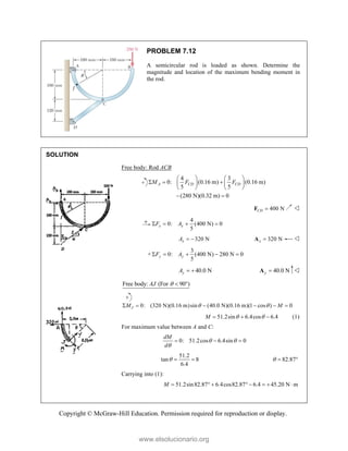 Copyright © McGraw-Hill Education. Permission required for reproduction or display.
PROBLEM 7.12
A semicircular rod is loaded as shown. Determine the
magnitude and location of the maximum bending moment in
the rod.
SOLUTION
Free body: Rod ACB
4 3
0: (0.16 m) (0.16 m)
5 5
(280 N)(0.32 m) 0
A CD CD
M F F
   
  
   
   
 
400 N
CD 
F 
4
0: (400 N) 0
5
x x
F A
   
320 N
x
A   320 N
x 
A 
+
3
0: (400 N) 280 N 0
5
y y
F A
    
40.0 N
y
A   40.0 N
y 
A 
Free body: (For 90°)
AJ  
0: (320 N)(0.16 m)sin (40.0 N)(0.16 m)(1 cos ) 0
J
M M
 
     
51.2sin 6.4cos 6.4
M  
   (1)
For maximum value between A and C:
0: 51.2cos 6.4sin 0
dM
d
 

  
51.2
tan 8
6.4
   82.87
  
Carrying into (1):
51.2sin82.87 6.4cos82.87 6.4 45.20 N m
M        
www.elsolucionario.org
 
