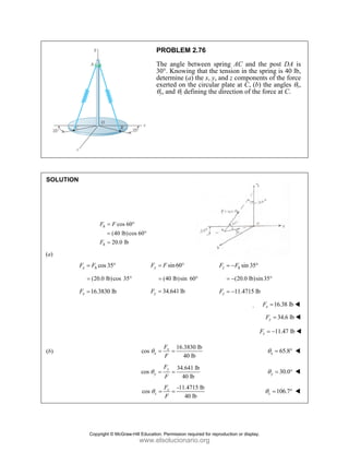 PROBLEM 2.76
The angle between spring AC and the post DA is
30°. Knowing that the tension in the spring is 40 lb,
determine (a) the x, y, and z components of the force
exerted on the circular plate at C, (b) the angles θx,
θy, and θz defining the direction of the force at C.
SOLUTION
cos 60
(40 lb)cos 60
20.0 lb
h
h
F F
F
= °
= °
=
(a)
cos 35
x h
F F
= ° sin60
y
F F
= ° sin 35
z h
F F
= − °
(20.0 lb)cos 35°
= (40 lb)sin 60°
= (20.0 lb)sin35
= − °
16.3830 lb
x
F = 34.641 lb
y
F = 11.4715 lb
z
F = −
 16.38 lb
x
F =
34.6 lb
y
F =
11.47 lb
z
F = −
(b)
16.3830 lb
cos
40 lb
x
x
F
F
θ = = 65.8
x
θ = °
34.641 lb
cos
40 lb
y
y
F
F
θ = = 30.0
y
θ = °
-11.4715 lb
cos
40 lb
z
z
F
F
θ = = 106.7
z
θ = °
Copyright © McGraw-Hill Education. Permission required for reproduction or display.
www.elsolucionario.org
 