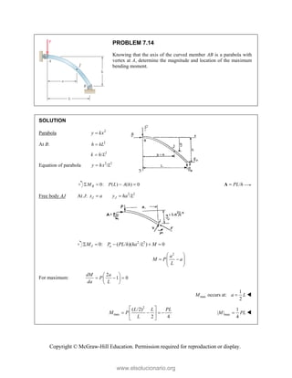 Copyright © McGraw-Hill Education. Permission required for reproduction or display.
PROBLEM 7.14
Knowing that the axis of the curved member AB is a parabola with
vertex at A, determine the magnitude and location of the maximum
bending moment.
SOLUTION
Parabola 2
y kx

At B: 2
h kL

2
/
k h L

Equation of parabola 2 2
/
y hx L

0: ( ) ( ) 0
B
M P L A h
    /
PL h

A
Free body AJ At J: 2 2
/
J J
x a y ha L
 
2 2
0: ( / )( / ) 0
J a
M P PL h ha L M
    
2
a
M P a
L
 
 
 
 
 
For maximum:
2
1 0
dM a
P
da L
 
  
 
 
max
1
occurs at:
2
M a L
 
2
max
( /2)
2 4
L L PL
M P
L
 
   
 
 
max
1
| |
4
M PL
 
www.elsolucionario.org
 