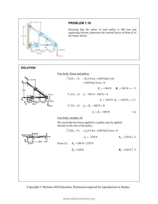 Copyright © McGraw-Hill Education. Permission required for reproduction or display.
PROBLEM 7.16
Knowing that the radius of each pulley is 200 mm and
neglecting friction, determine the internal forces at Point K of
the frame shown.
SOLUTION
Free body: frame and pulleys
0: (1.8 m) (360 N)(0.2 m)
(360 N)(2.6 m) 0
A x
M B
   
 
560 N
x
B   560 N
x 
B 
0: 560 N 360 N 0
x x
F A
    
920 N
x
A   920 N
x  
A 
0: 360 N 0
y y y
F A B
    
360 N
y y
A B
  (1)
Free body: member AE
We recall that the forces applied to a pulley may be applied
directly to the axle of the pulley.
0: (2.4 m) (360 N)(1.8 m) 0
E y
M A
    
270 N
y
A   270 N
y 
A 
From (1): 360 N 270 N
y
B  
630N
y
B  630 N
y 
B 
www.elsolucionario.org
 