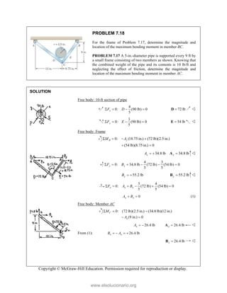 Copyright © McGraw-Hill Education. Permission required for reproduction or display.
PROBLEM 7.18
For the frame of Problem 7.17, determine the magnitude and
location of the maximum bending moment in member BC.
PROBLEM 7.17 A 5-in.-diameter pipe is supported every 9 ft by
a small frame consisting of two members as shown. Knowing that
the combined weight of the pipe and its contents is 10 lb/ft and
neglecting the effect of friction, determine the magnitude and
location of the maximum bending moment in member AC.
SOLUTION
Free body: 10-ft section of pipe
4
0: (90 lb) 0
5
x
F D
    72 lb

D 
3
0: (90 lb) 0
5
y
F E
    54 lb

E 
Free body: Frame
0: (18.75 in.) (72 lb)(2.5 in.)
(54 lb)(8.75 in.) 0
B y
M A
   
 
34.8 lb
y
A   34.8 lb
y 
A 
4 3
0: 34.8 lb (72 lb) (54 lb) 0
5 5
y y
F B
     
55.2 lb
y
B   55.2 lb
y 
B 
3 4
0: (72 lb) (54 lb) 0
5 5
x x x
F A B
     
0
x x
A B
  (1)
Free body: Member AC
0: (72 lb)(2.5 in.) (34.8 lb)(12 in.)
(9 in.) 0
C
x
M
A
  
 
26.4 lb
x
A   26.4 lb
x 
A 
From (1): 26.4 lb
x x
B A
   
26.4 lb
x 
B 
www.elsolucionario.org
 