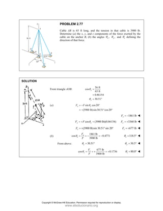 SOLUT
TION
P
C
D
c
d
From trian
(a)
(b)
Fro
PROBLEM
Cable AB is
Determine (a)
cable on the a
direction of tha
ngle AOB:
F
F
F
cosθ
om above:
2.77
65 ft long, a
the x, y, and
anchor B, (b)
at force.
cos y
y
θ
θ
sin
(3900 lb
x y
F F θ
= −
= −
cos
y y
F F θ
= +
(3900 lb
z
F = +
18
39
x
x
F
F
θ = = −
30.5
y
θ =
cos z
z
F
F
θ =
and the tensio
d z component
the angles θ
56 ft
65 ft
0.86154
30.51
y
y
=
=
= °
cos20
b)sin30.51 co
°
°
(3900 lb)(0
y =
b)sin 30.51° si
861 lb
0.47
900 lb
= −
51°
677 lb
3900 lb
= + =
on in that ca
ts of the force
,
x
θ ,
y
θ and
os20°
F
0.86154) F
in 20°
771
0.1736
= +
able is 3900
e exerted by
z
θ defining
1861 lb
x
F = −
3360 lb
y
F = +
677 lb
z
F = +
118.5
x
θ = °
30.5
y
θ = °
80.0
z
θ = °
lb.
the
the
Copyright © McGraw-Hill Education. Permission required for reproduction or display.
www.elsolucionario.org
 
