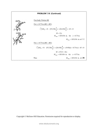 Copyright © McGraw-Hill Education. Permission required for reproduction or display.
PROBLEM 7.18 (Continued)
Free body: Portion BK
For 8.75 in.( ):
x BK BE
 
3 4
0: (55.2 lb) (26.4 lb) 0
5 5
K
M x x M
    
max
12
105.0 lb in. for 8.75 in.
M x
M x

  
max 105.0 lb in. at
M E
  
For 8.75 in.( ):
x BK BE
 
3 4
0: (55.2 lb) (26.4 lb) (54 lb)( 8.75 in.) 0
5 5
K
M x x x M
      
max
472.5 42
105.0 lb in. for 8.75 in.
M x
M x
 
  
Thus max 105.0 lb in.
M   at E
www.elsolucionario.org
 