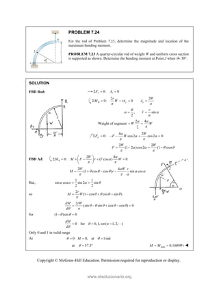 Copyright © McGraw-Hill Education. Permission required for reproduction or display.
PROBLEM 7.24
For the rod of Problem 7.23, determine the magnitude and location of the
maximum bending moment.
PROBLEM 7.23 A quarter-circular rod of weight W and uniform cross section
is supported as shown. Determine the bending moment at Point J when  30.
SOLUTION
FBD Rod: 0: 0
x x
F A
  
2 2
0: 0
B y y
r W
M W rA A
 
    
, sin
2
r
r

 

 
Weight of segment
2
2 4
W W

 

 
4 2
0: cos2 cos2 0
x
W
F F W

 
 

     
2 2
(1 2 )cos2 (1 )cos
W W
F    
 
   
FBD AJ: 0
2 4
0: ( cos ) 0
W
M M F r r W


 
 
     
 
 
2 4
(1 cos cos ) sin cos
W W r
M r

    
  
   
But,
1 1
sin cos sin 2 sin
2 2
   
 
so
2
(1 cos cos sin )
r
M W    

   
2
(sin sin cos cos ) 0
dM rW
d
    
 
    
for (1 )sin 0
 
 
0 for 0,1, ( 1, 2, )
dM
n n
d
 

   
Only 0 and 1 in valid range
At 0 0, at 1 rad
M
 
  
at 57.3
   max 0.1009
M M Wr
  
www.elsolucionario.org
 