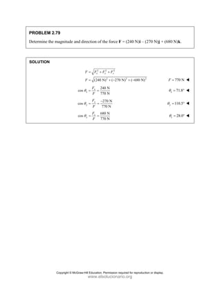 PROBLEM 2.79
Determine the magnitude and direction of the force F = (240 N)i – (270 N)j + (680 N)k.
SOLUTION
2 2 2
2 2 2
(240 N) ( 270 N) ( 680 N)
x y z
F F F F
F
= + +
= + − + − 770 N
F =
240 N
cos
770 N
x
x
F
F
θ = = 71.8
x
θ = °
270 N
cos
770 N
y
y
F
F
θ
−
= = 110.5
y
θ = °
680 N
cos
770 N
z
y
F
F
θ = = 28.0
z
θ = °
Copyright © McGraw-Hill Education. Permission required for reproduction or display.
www.elsolucionario.org
 