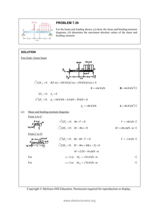 Copyright © McGraw-Hill Education. Permission required for reproduction or display.
PROBLEM 7.39
For the beam and loading shown, (a) draw the shear and bending-moment
diagrams, (b) determine the maximum absolute values of the shear and
bending moment.
SOLUTION
Free body: Entire beam
0: (5 m) (60 kN)(2 m) (50 kN)(4 m) 0
A
M B
    
64.0 kN
B   64.0 kN

B 
0: 0
x x
F A
  
0: 64.0 kN 6.0 kN 50 kN 0
y y
F A
     
46.0 kN
y
A   46.0 kN

A 
(a) Shear and bending-moment diagrams.
From A to C:
0: 46 0
y
F V
    46 kN
V   
0: 46 0
y
M M x
    (46 )kN m
M x
  
From C to D:
0: 46 60 0
y
F V
     14 kN
V   
0: 46 60( 2) 0
j
M M x x
     
(120 14 )kN m
M x
  
For 2 m: 92.0 kN m
C
x M
    
For 3 m: 78.0 kN m
D
x M
    
www.elsolucionario.org
 